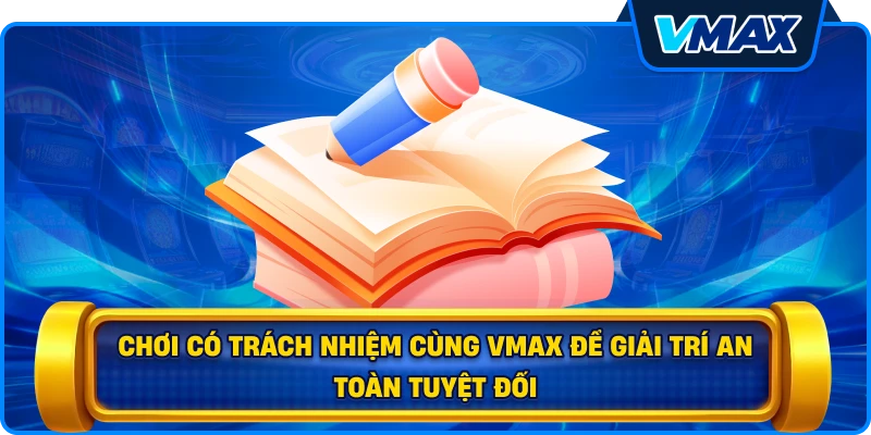 Chơi có trách nhiệm cùng vmax để giải trí an toàn tuyệt đối