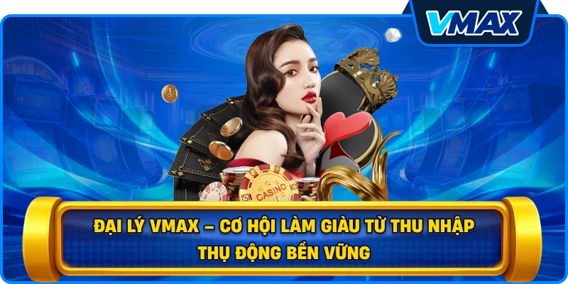 Đại lý vmax – Cơ hội làm giàu từ thu nhập thụ động bền vững